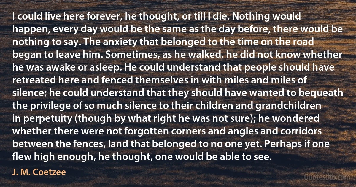 I could live here forever, he thought, or till I die. Nothing would happen, every day would be the same as the day before, there would be nothing to say. The anxiety that belonged to the time on the road began to leave him. Sometimes, as he walked, he did not know whether he was awake or asleep. He could understand that people should have retreated here and fenced themselves in with miles and miles of silence; he could understand that they should have wanted to bequeath the privilege of so much silence to their children and grandchildren in perpetuity (though by what right he was not sure); he wondered whether there were not forgotten corners and angles and corridors between the fences, land that belonged to no one yet. Perhaps if one flew high enough, he thought, one would be able to see. (J. M. Coetzee)