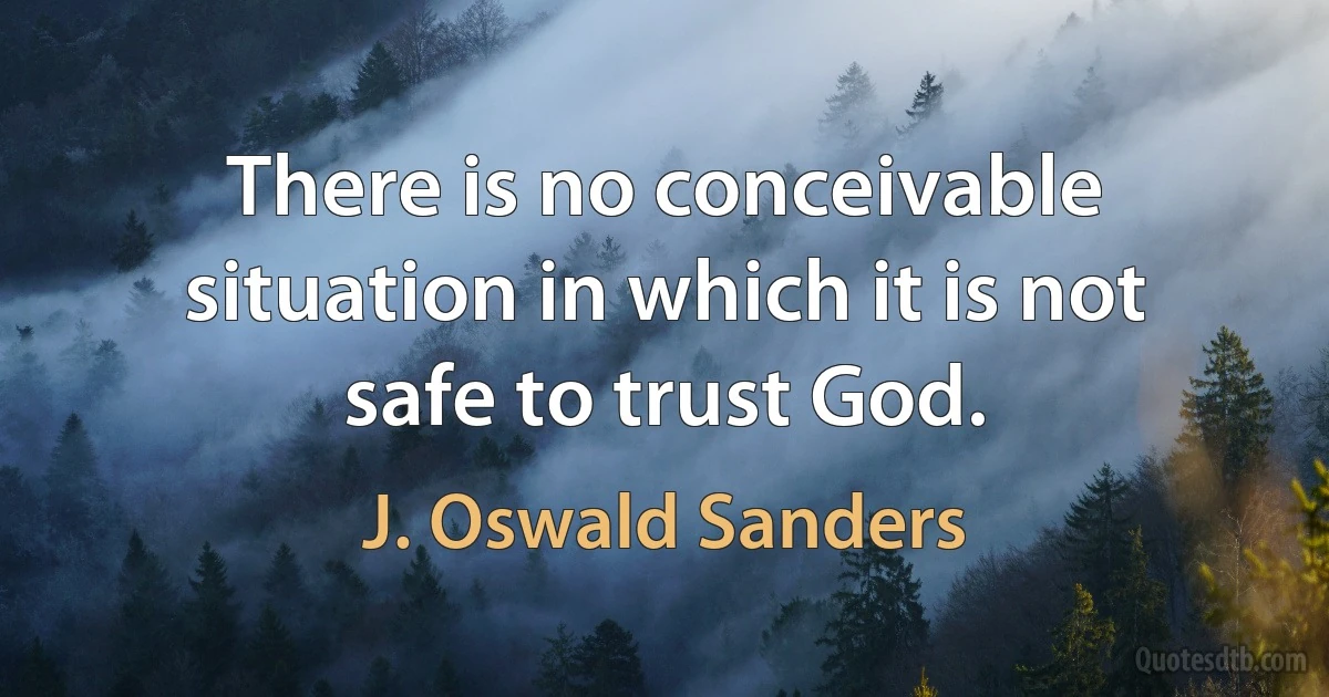 There is no conceivable situation in which it is not safe to trust God. (J. Oswald Sanders)