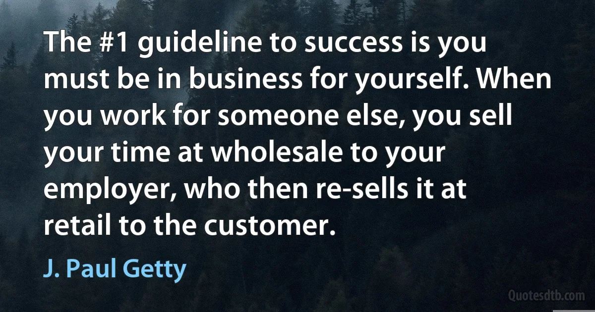 The #1 guideline to success is you must be in business for yourself. When you work for someone else, you sell your time at wholesale to your employer, who then re-sells it at retail to the customer. (J. Paul Getty)