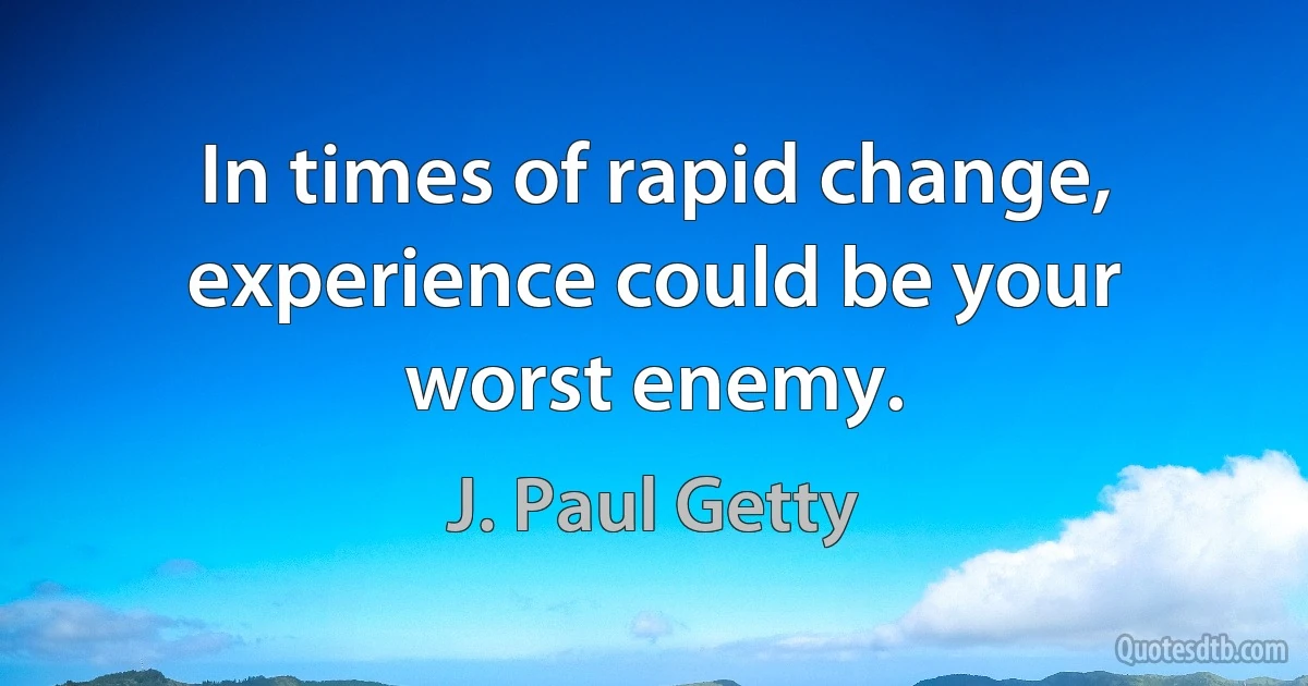 In times of rapid change, experience could be your worst enemy. (J. Paul Getty)