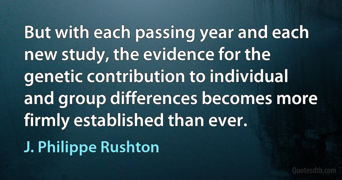 But with each passing year and each new study, the evidence for the genetic contribution to individual and group differences becomes more firmly established than ever. (J. Philippe Rushton)