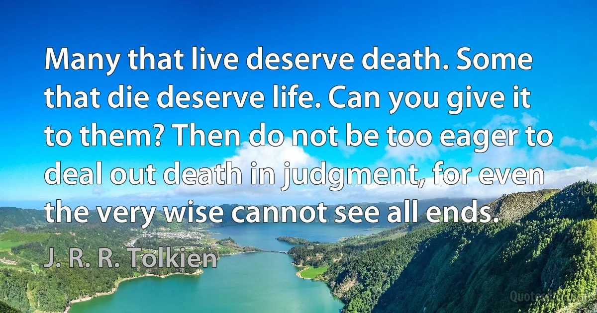 Many that live deserve death. Some that die deserve life. Can you give it to them? Then do not be too eager to deal out death in judgment, for even the very wise cannot see all ends. (J. R. R. Tolkien)