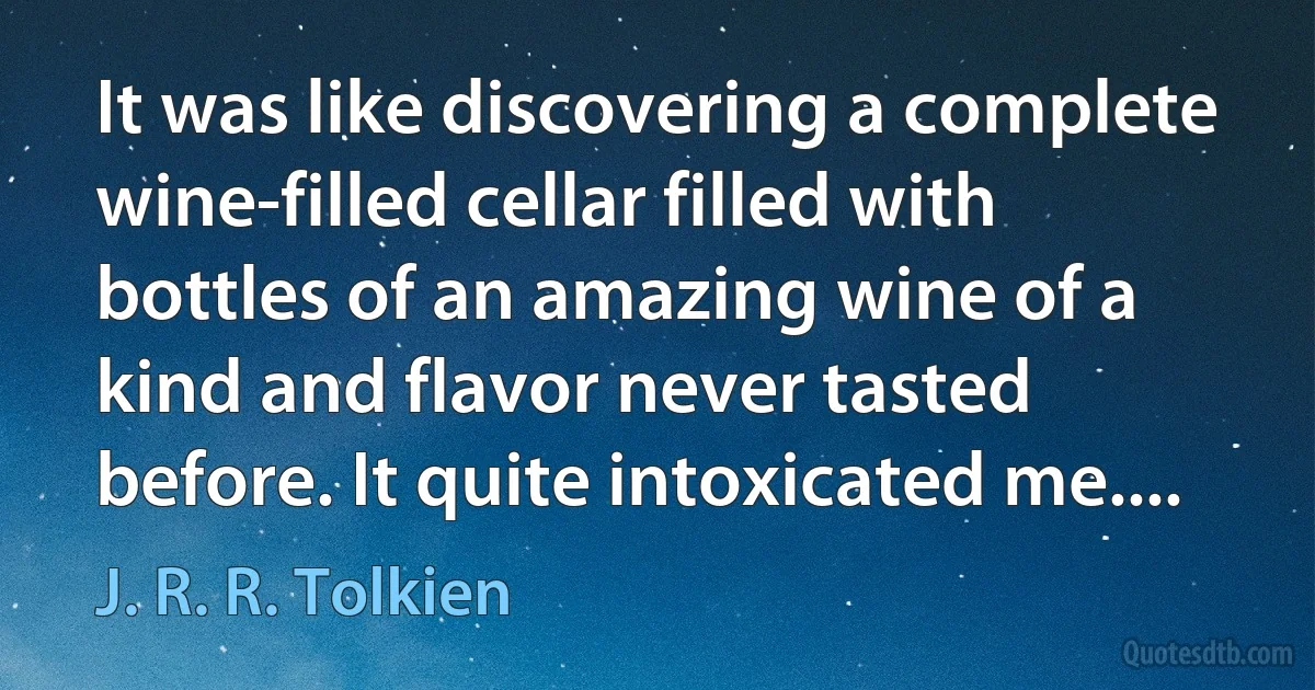 It was like discovering a complete wine-filled cellar filled with bottles of an amazing wine of a kind and flavor never tasted before. It quite intoxicated me.... (J. R. R. Tolkien)