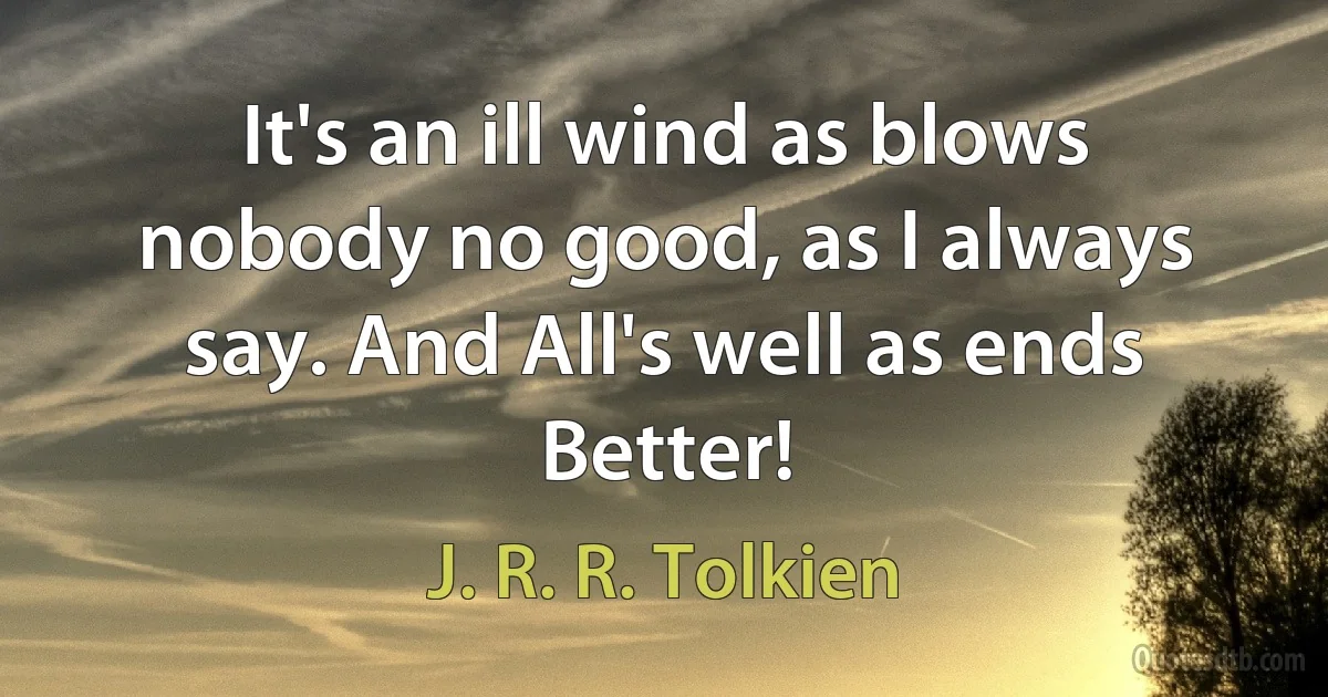 It's an ill wind as blows nobody no good, as I always say. And All's well as ends Better! (J. R. R. Tolkien)