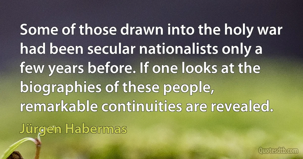 Some of those drawn into the holy war had been secular nationalists only a few years before. If one looks at the biographies of these people, remarkable continuities are revealed. (Jürgen Habermas)