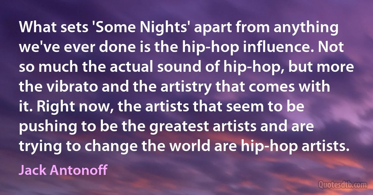 What sets 'Some Nights' apart from anything we've ever done is the hip-hop influence. Not so much the actual sound of hip-hop, but more the vibrato and the artistry that comes with it. Right now, the artists that seem to be pushing to be the greatest artists and are trying to change the world are hip-hop artists. (Jack Antonoff)