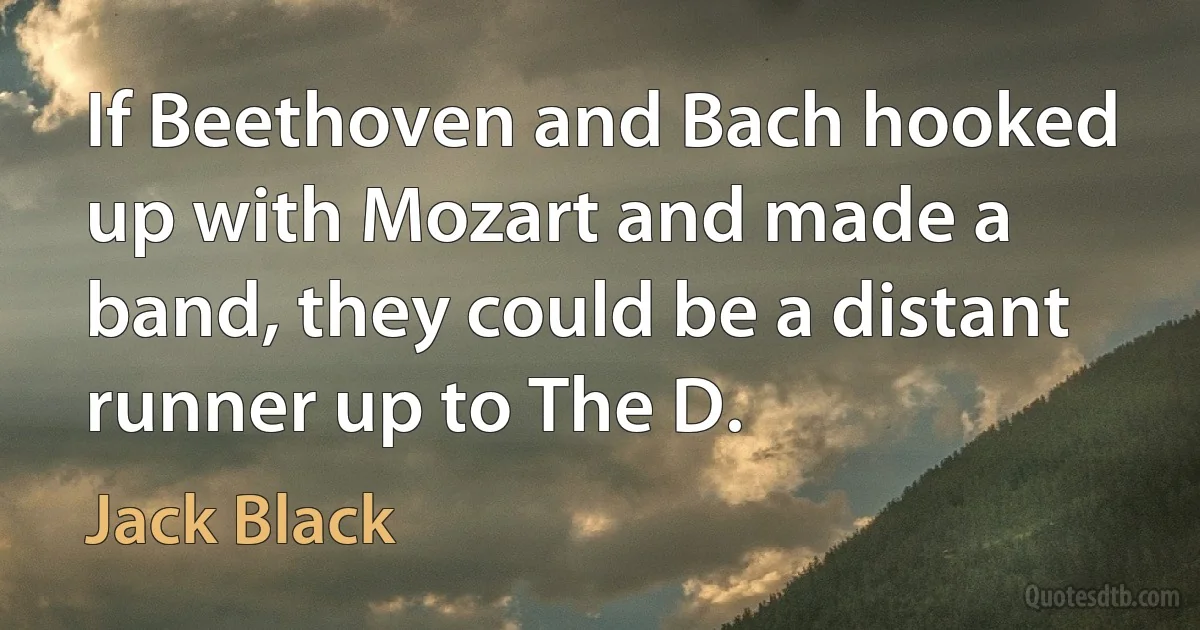 If Beethoven and Bach hooked up with Mozart and made a band, they could be a distant runner up to The D. (Jack Black)