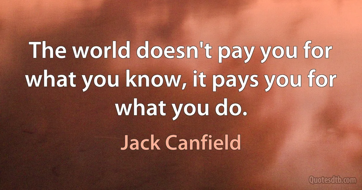 The world doesn't pay you for what you know, it pays you for what you do. (Jack Canfield)