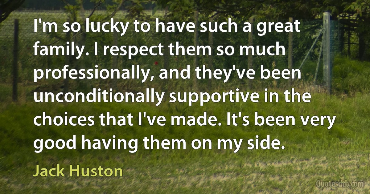 I'm so lucky to have such a great family. I respect them so much professionally, and they've been unconditionally supportive in the choices that I've made. It's been very good having them on my side. (Jack Huston)