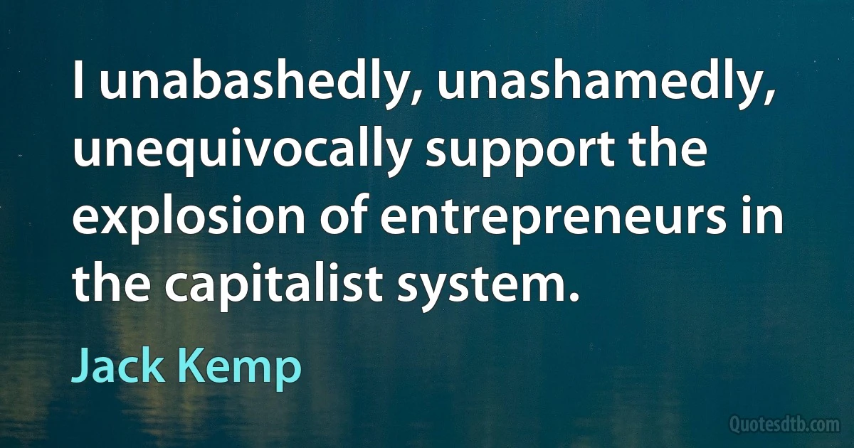 I unabashedly, unashamedly, unequivocally support the explosion of entrepreneurs in the capitalist system. (Jack Kemp)