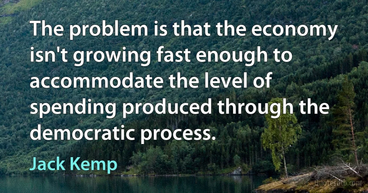 The problem is that the economy isn't growing fast enough to accommodate the level of spending produced through the democratic process. (Jack Kemp)