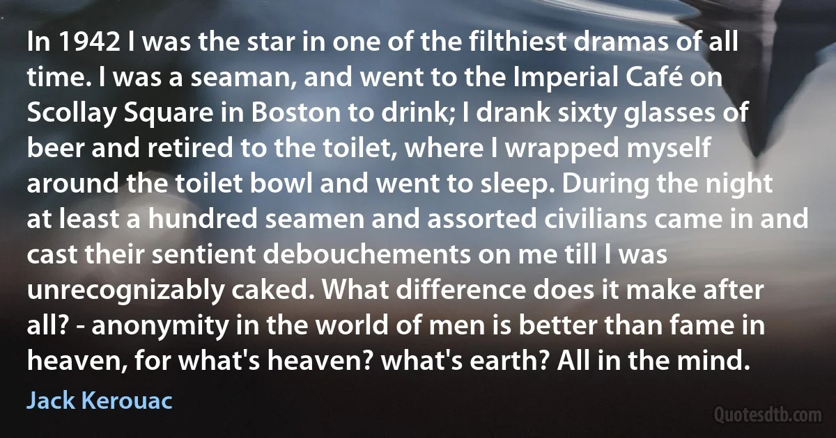 In 1942 I was the star in one of the filthiest dramas of all time. I was a seaman, and went to the Imperial Café on Scollay Square in Boston to drink; I drank sixty glasses of beer and retired to the toilet, where I wrapped myself around the toilet bowl and went to sleep. During the night at least a hundred seamen and assorted civilians came in and cast their sentient debouchements on me till I was unrecognizably caked. What difference does it make after all? - anonymity in the world of men is better than fame in heaven, for what's heaven? what's earth? All in the mind. (Jack Kerouac)