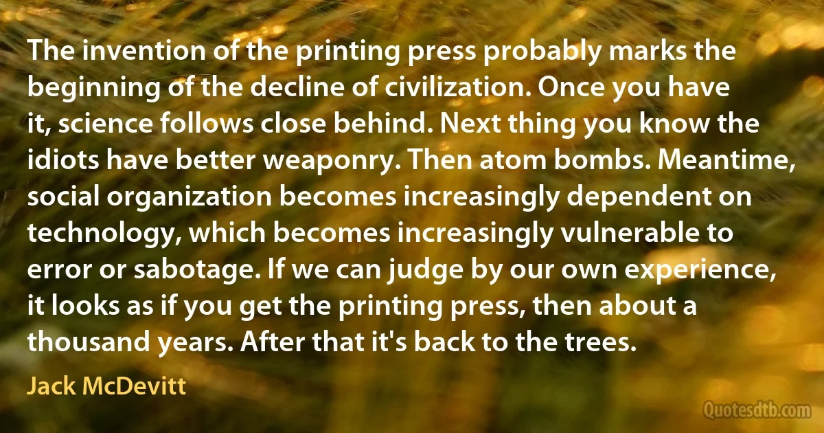 The invention of the printing press probably marks the beginning of the decline of civilization. Once you have it, science follows close behind. Next thing you know the idiots have better weaponry. Then atom bombs. Meantime, social organization becomes increasingly dependent on technology, which becomes increasingly vulnerable to error or sabotage. If we can judge by our own experience, it looks as if you get the printing press, then about a thousand years. After that it's back to the trees. (Jack McDevitt)