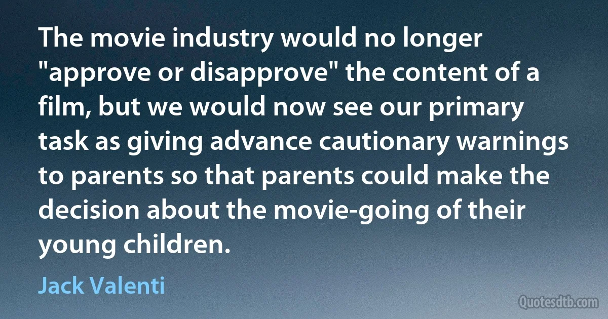 The movie industry would no longer "approve or disapprove" the content of a film, but we would now see our primary task as giving advance cautionary warnings to parents so that parents could make the decision about the movie-going of their young children. (Jack Valenti)