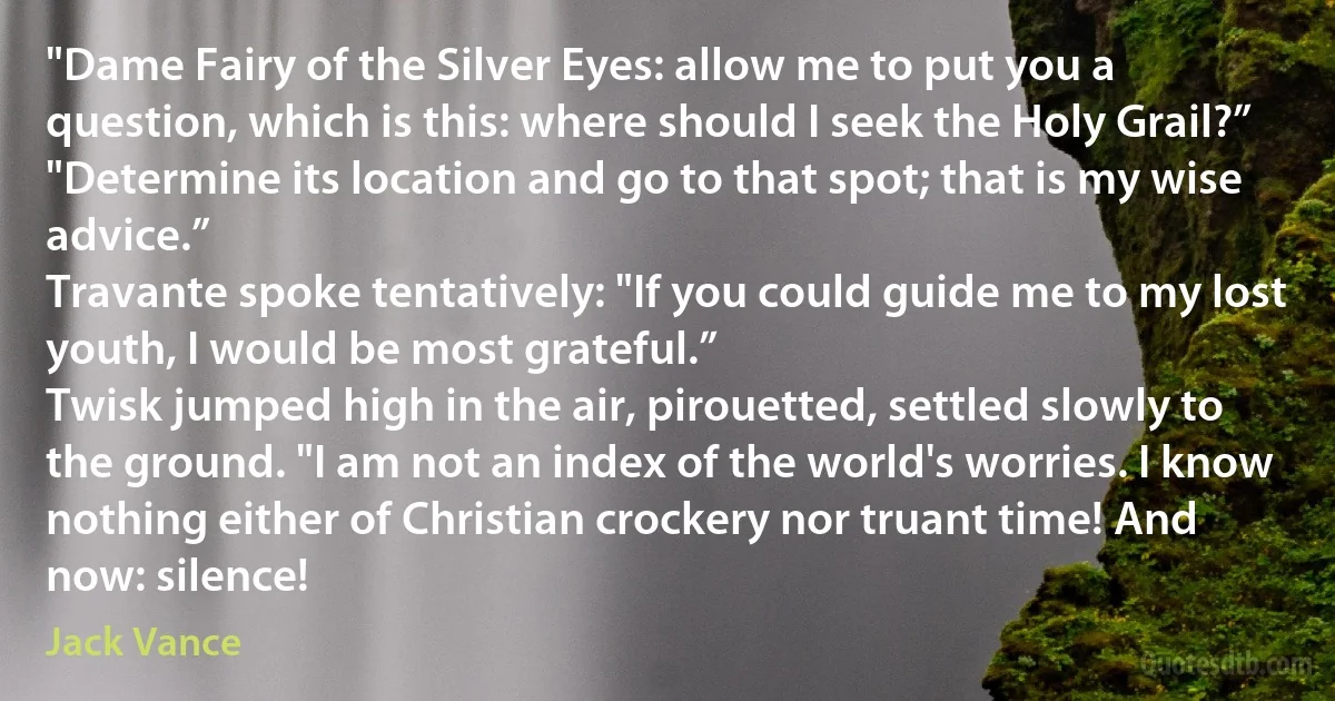 "Dame Fairy of the Silver Eyes: allow me to put you a question, which is this: where should I seek the Holy Grail?”
"Determine its location and go to that spot; that is my wise advice.”
Travante spoke tentatively: "If you could guide me to my lost youth, I would be most grateful.”
Twisk jumped high in the air, pirouetted, settled slowly to the ground. "I am not an index of the world's worries. I know nothing either of Christian crockery nor truant time! And now: silence! (Jack Vance)