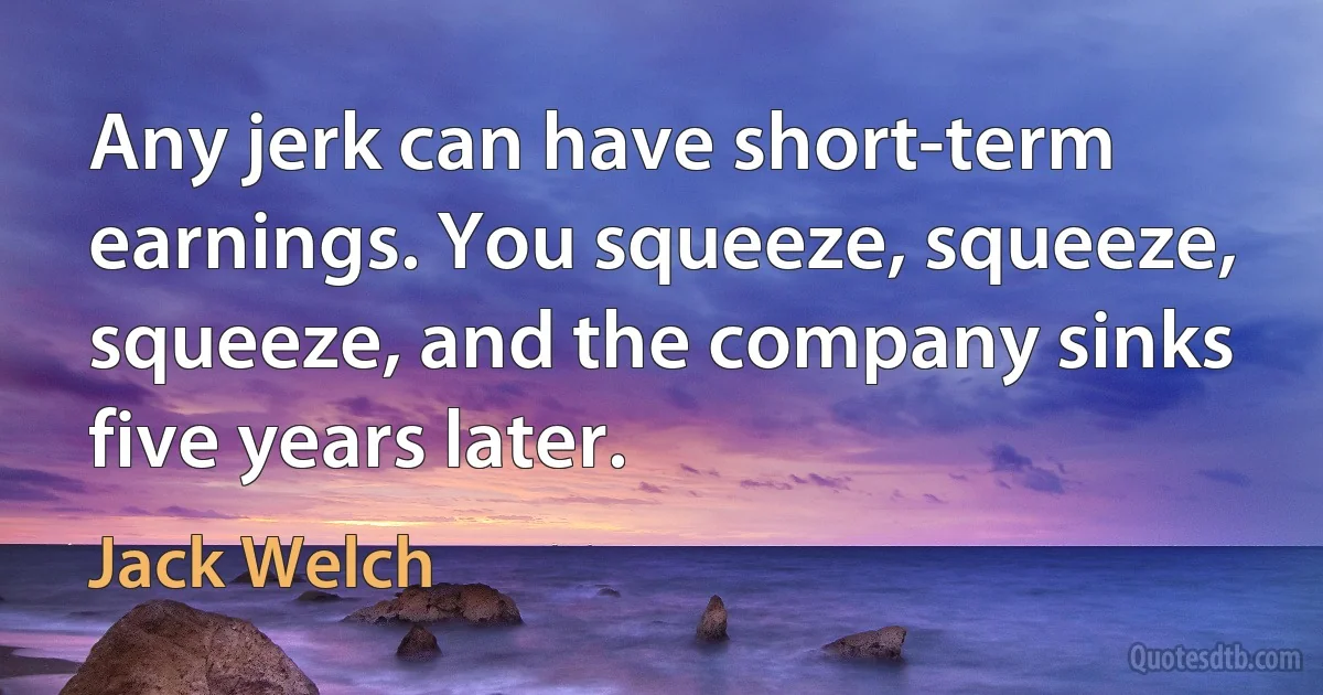 Any jerk can have short-term earnings. You squeeze, squeeze, squeeze, and the company sinks five years later. (Jack Welch)