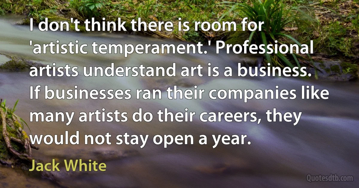 I don't think there is room for 'artistic temperament.' Professional artists understand art is a business. If businesses ran their companies like many artists do their careers, they would not stay open a year. (Jack White)