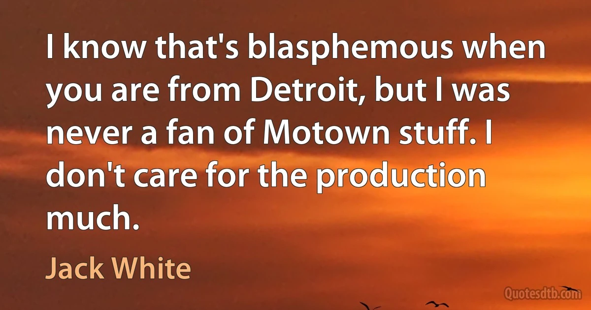 I know that's blasphemous when you are from Detroit, but I was never a fan of Motown stuff. I don't care for the production much. (Jack White)