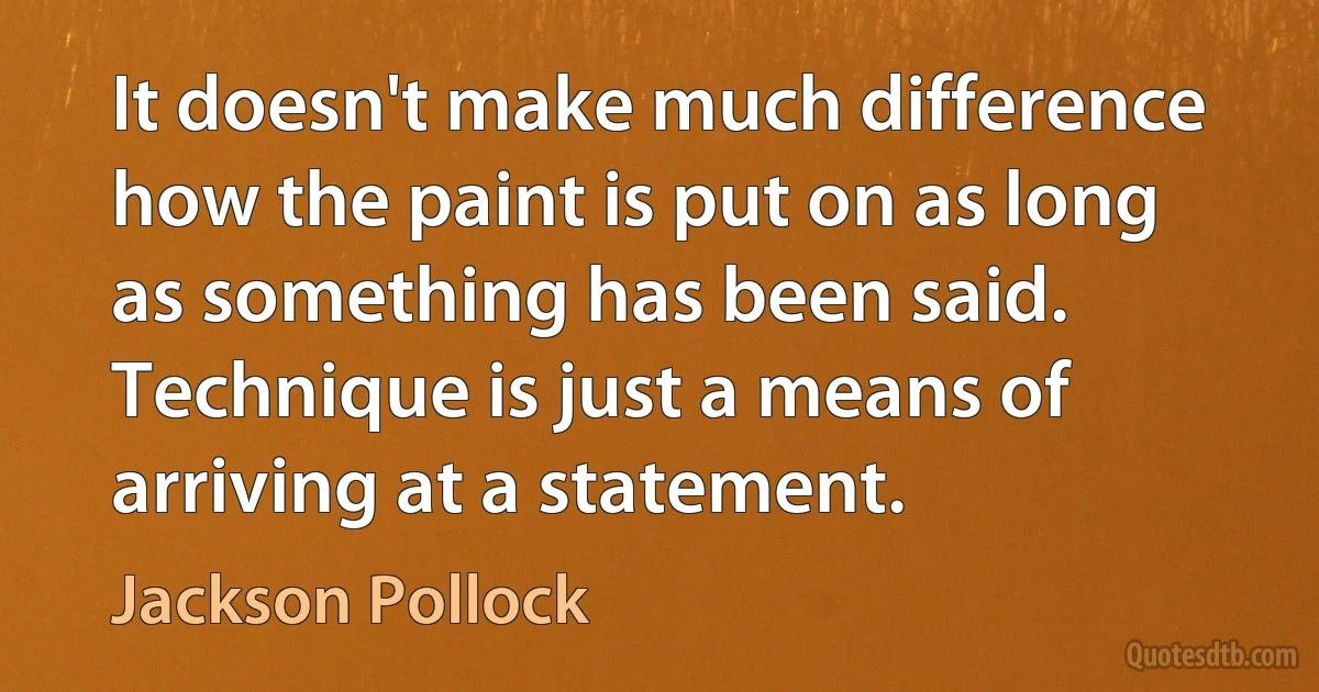 It doesn't make much difference how the paint is put on as long as something has been said. Technique is just a means of arriving at a statement. (Jackson Pollock)