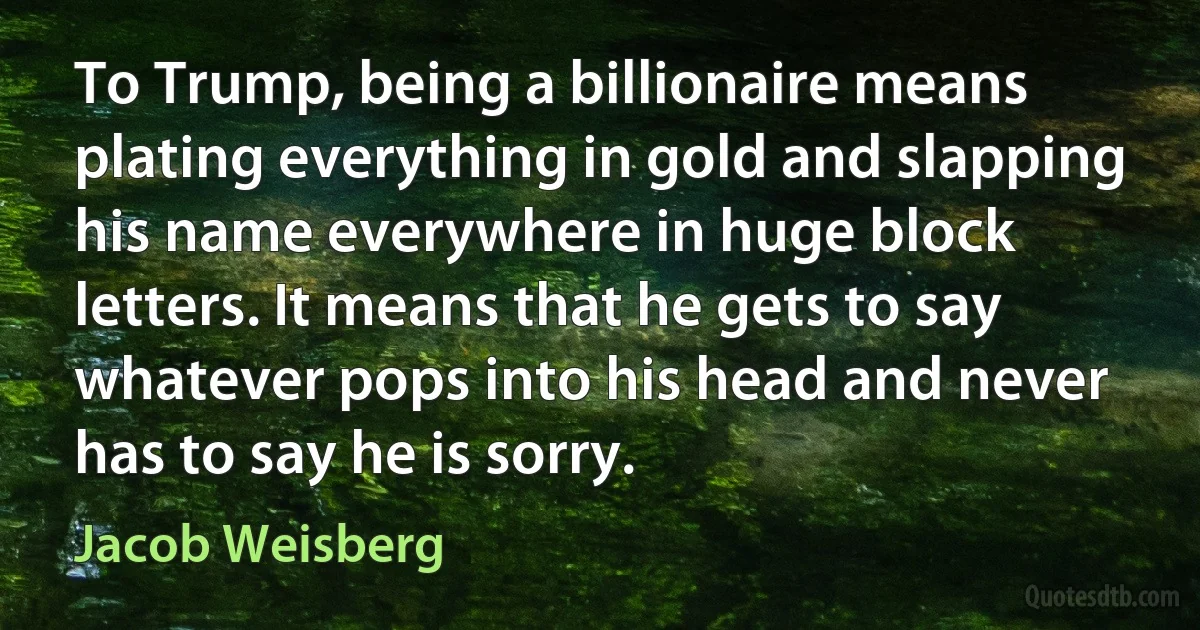 To Trump, being a billionaire means plating everything in gold and slapping his name everywhere in huge block letters. It means that he gets to say whatever pops into his head and never has to say he is sorry. (Jacob Weisberg)