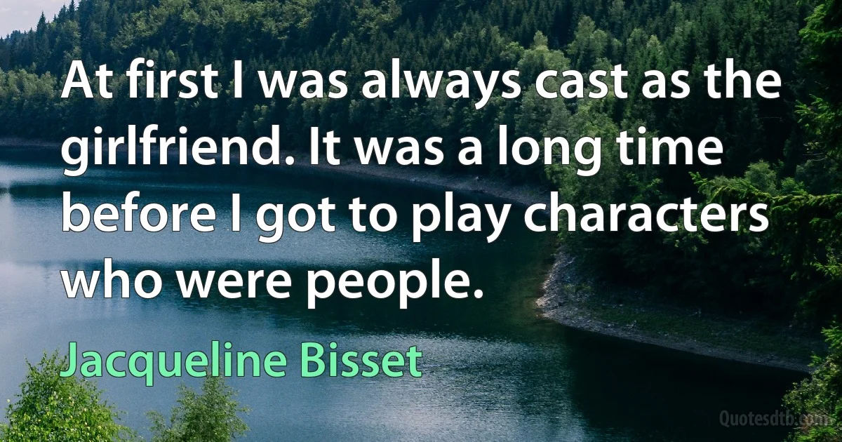 At first I was always cast as the girlfriend. It was a long time before I got to play characters who were people. (Jacqueline Bisset)