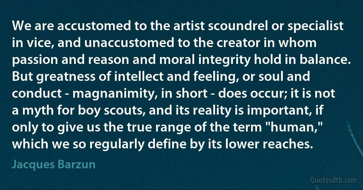 We are accustomed to the artist scoundrel or specialist in vice, and unaccustomed to the creator in whom passion and reason and moral integrity hold in balance. But greatness of intellect and feeling, or soul and conduct - magnanimity, in short - does occur; it is not a myth for boy scouts, and its reality is important, if only to give us the true range of the term "human," which we so regularly define by its lower reaches. (Jacques Barzun)