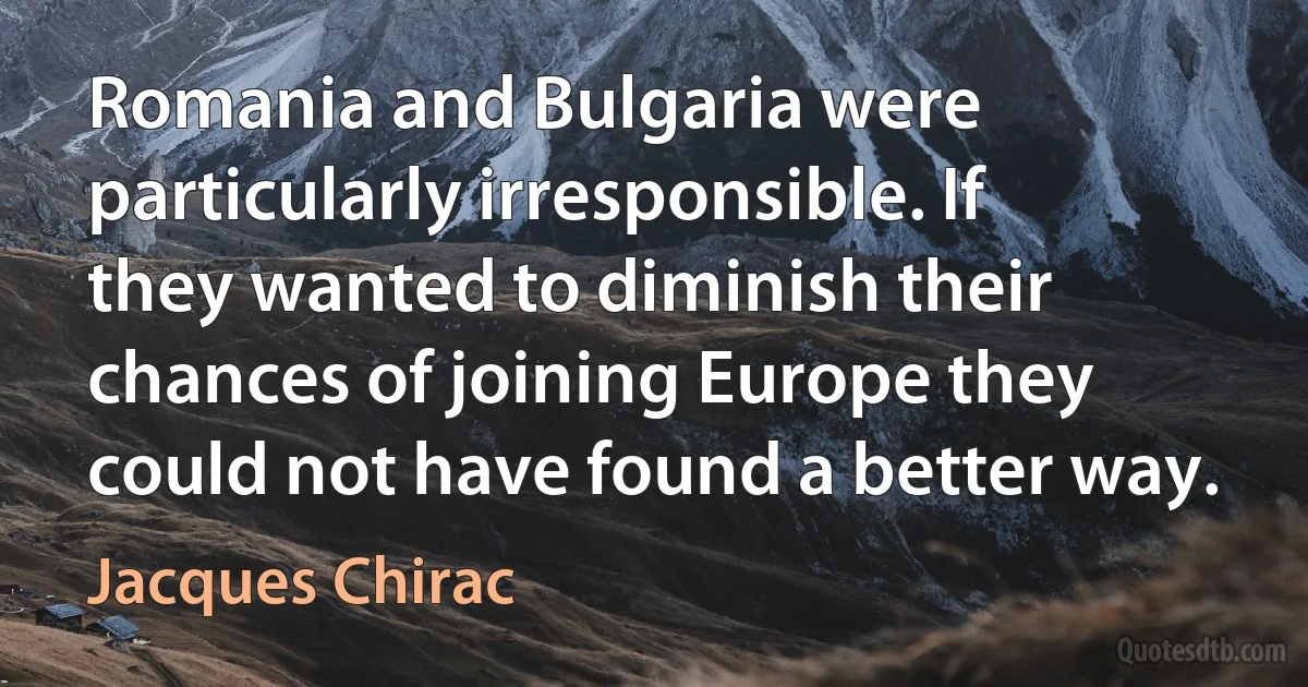 Romania and Bulgaria were particularly irresponsible. If they wanted to diminish their chances of joining Europe they could not have found a better way. (Jacques Chirac)