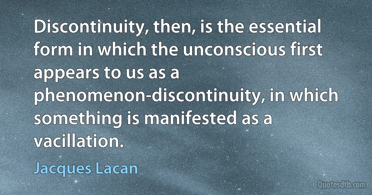 Discontinuity, then, is the essential form in which the unconscious first appears to us as a phenomenon-discontinuity, in which something is manifested as a vacillation. (Jacques Lacan)