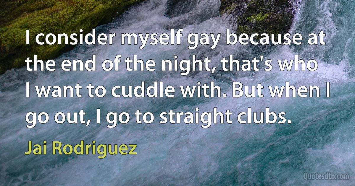 I consider myself gay because at the end of the night, that's who I want to cuddle with. But when I go out, I go to straight clubs. (Jai Rodriguez)