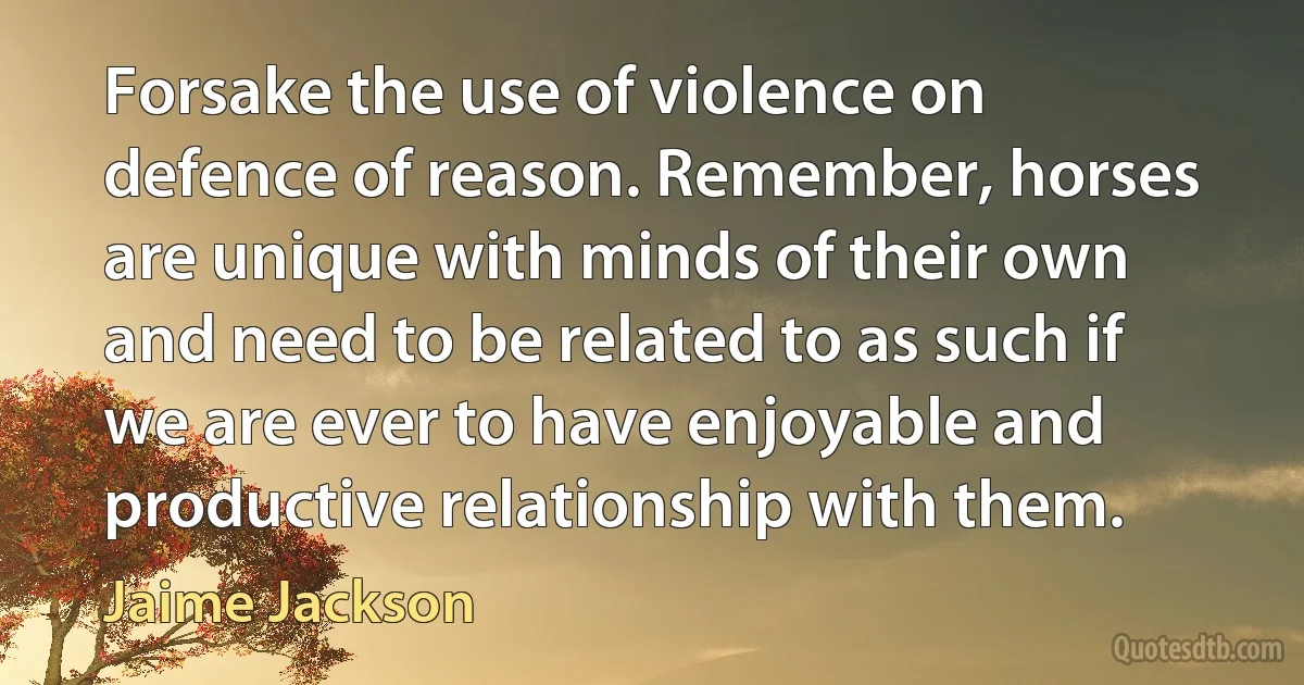 Forsake the use of violence on defence of reason. Remember, horses are unique with minds of their own and need to be related to as such if we are ever to have enjoyable and productive relationship with them. (Jaime Jackson)