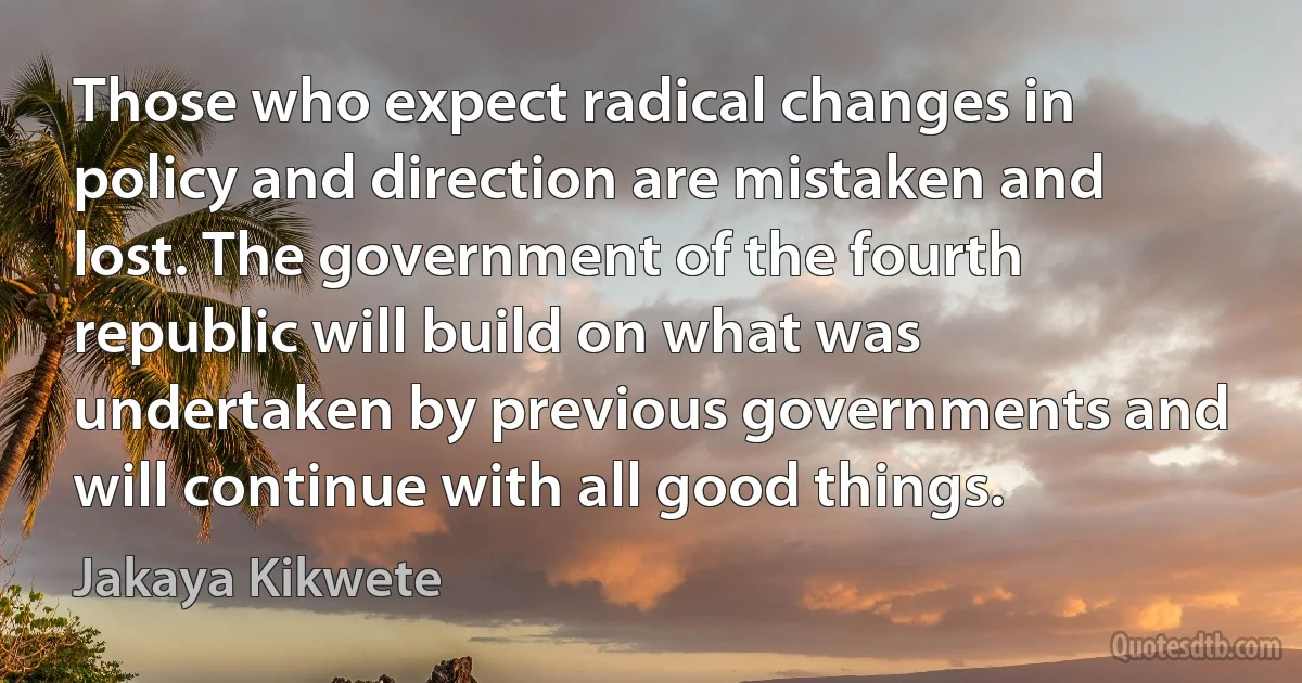 Those who expect radical changes in policy and direction are mistaken and lost. The government of the fourth republic will build on what was undertaken by previous governments and will continue with all good things. (Jakaya Kikwete)