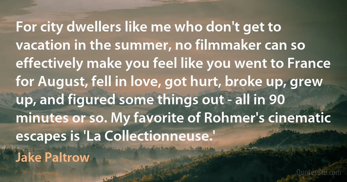 For city dwellers like me who don't get to vacation in the summer, no filmmaker can so effectively make you feel like you went to France for August, fell in love, got hurt, broke up, grew up, and figured some things out - all in 90 minutes or so. My favorite of Rohmer's cinematic escapes is 'La Collectionneuse.' (Jake Paltrow)