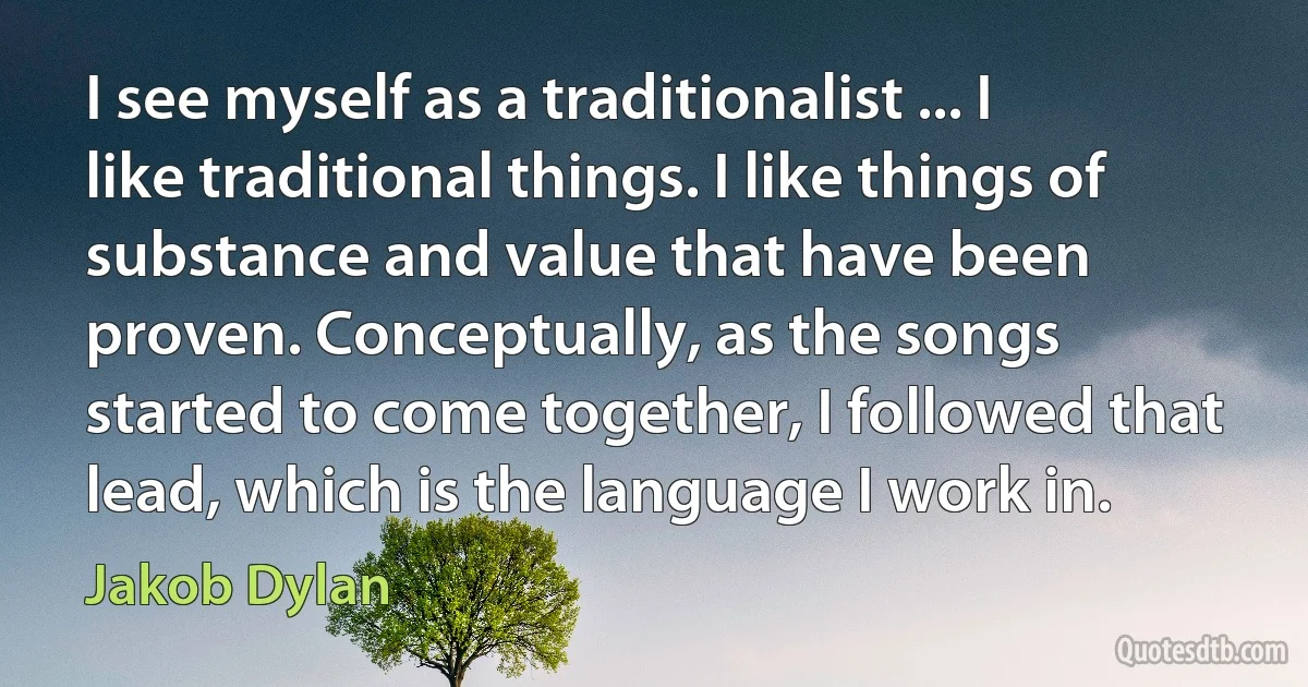 I see myself as a traditionalist ... I like traditional things. I like things of substance and value that have been proven. Conceptually, as the songs started to come together, I followed that lead, which is the language I work in. (Jakob Dylan)