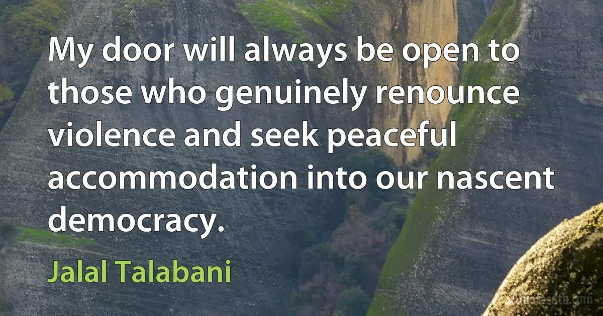 My door will always be open to those who genuinely renounce violence and seek peaceful accommodation into our nascent democracy. (Jalal Talabani)