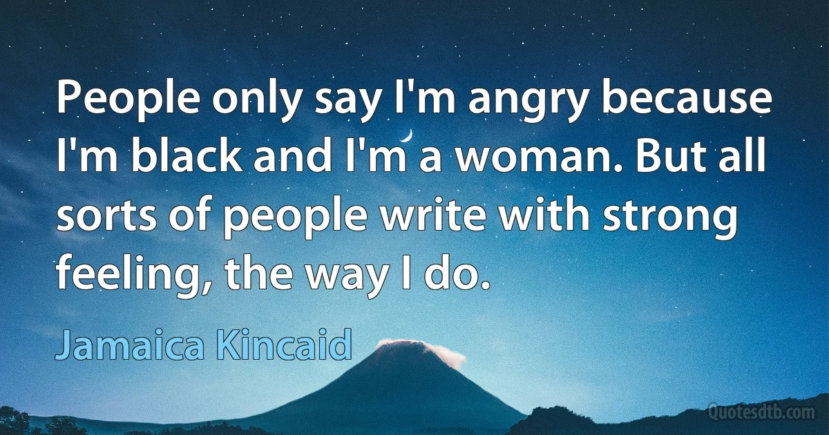 People only say I'm angry because I'm black and I'm a woman. But all sorts of people write with strong feeling, the way I do. (Jamaica Kincaid)