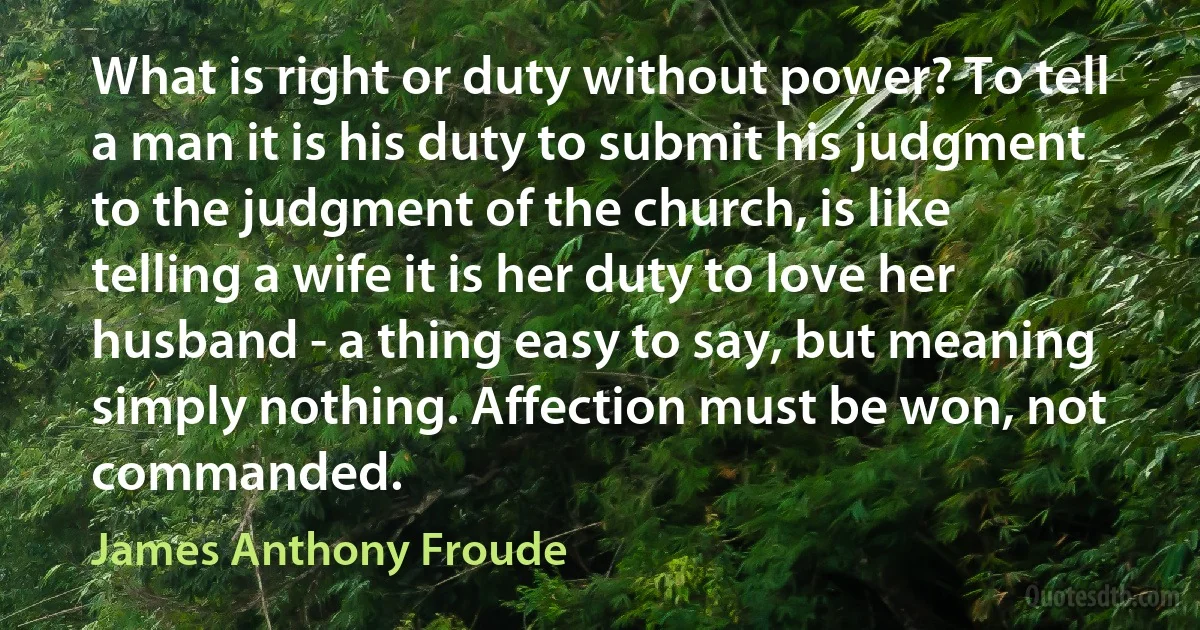 What is right or duty without power? To tell a man it is his duty to submit his judgment to the judgment of the church, is like telling a wife it is her duty to love her husband - a thing easy to say, but meaning simply nothing. Affection must be won, not commanded. (James Anthony Froude)