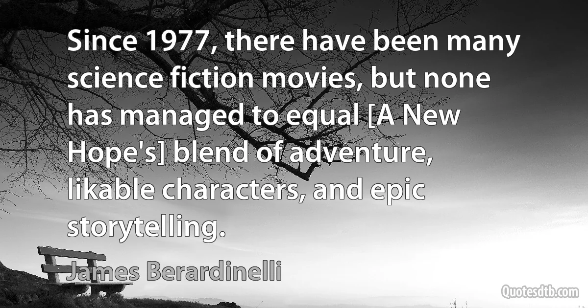 Since 1977, there have been many science fiction movies, but none has managed to equal [A New Hope's] blend of adventure, likable characters, and epic storytelling. (James Berardinelli)