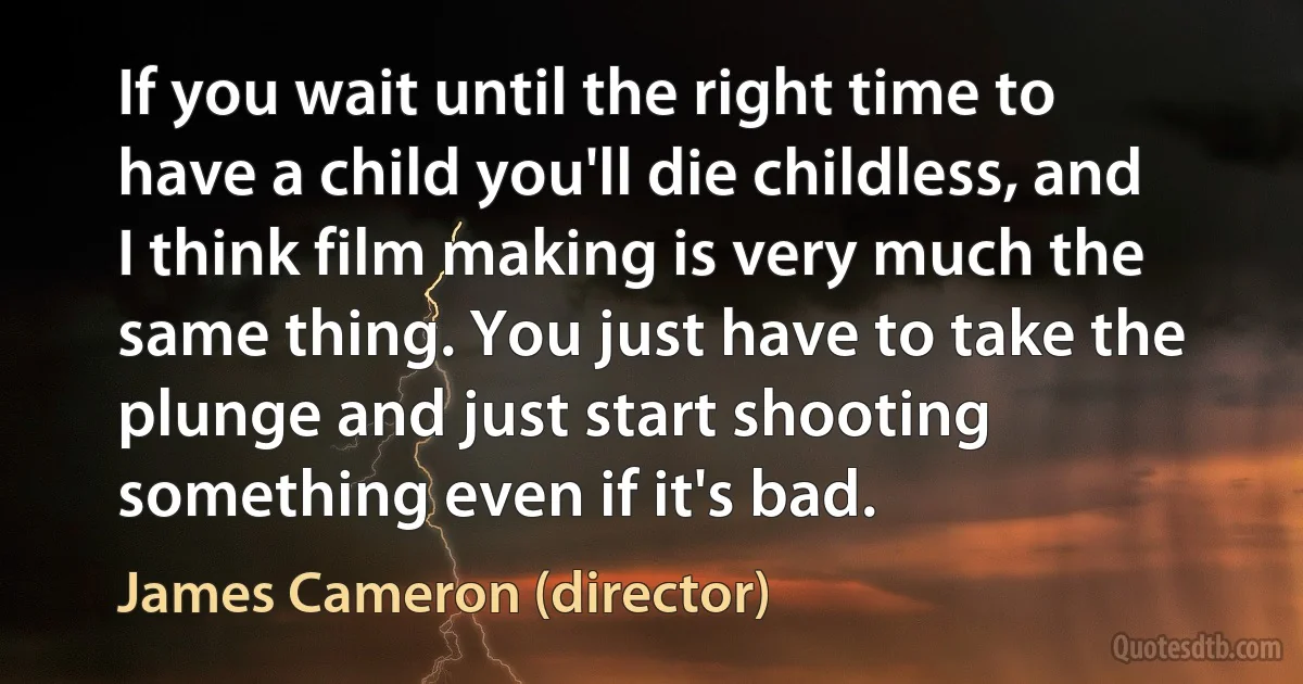 If you wait until the right time to have a child you'll die childless, and I think film making is very much the same thing. You just have to take the plunge and just start shooting something even if it's bad. (James Cameron (director))