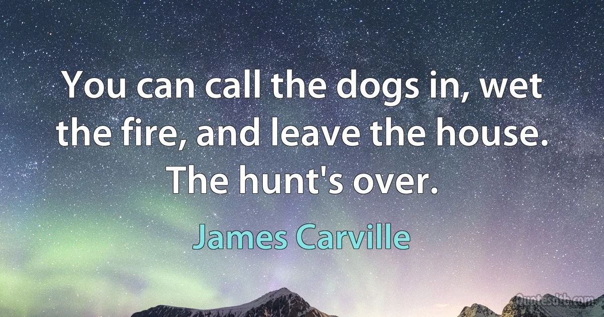 You can call the dogs in, wet the fire, and leave the house. The hunt's over. (James Carville)