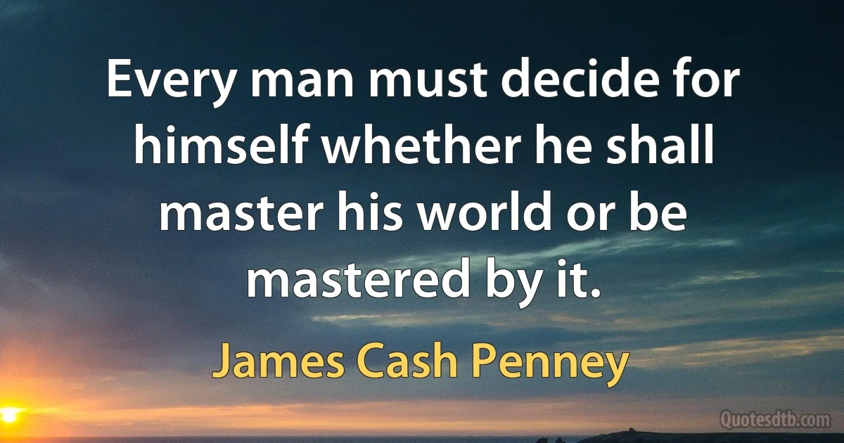 Every man must decide for himself whether he shall master his world or be mastered by it. (James Cash Penney)