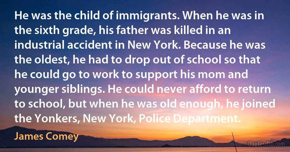 He was the child of immigrants. When he was in the sixth grade, his father was killed in an industrial accident in New York. Because he was the oldest, he had to drop out of school so that he could go to work to support his mom and younger siblings. He could never afford to return to school, but when he was old enough, he joined the Yonkers, New York, Police Department. (James Comey)