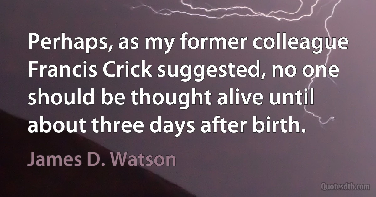 Perhaps, as my former colleague Francis Crick suggested, no one should be thought alive until about three days after birth. (James D. Watson)