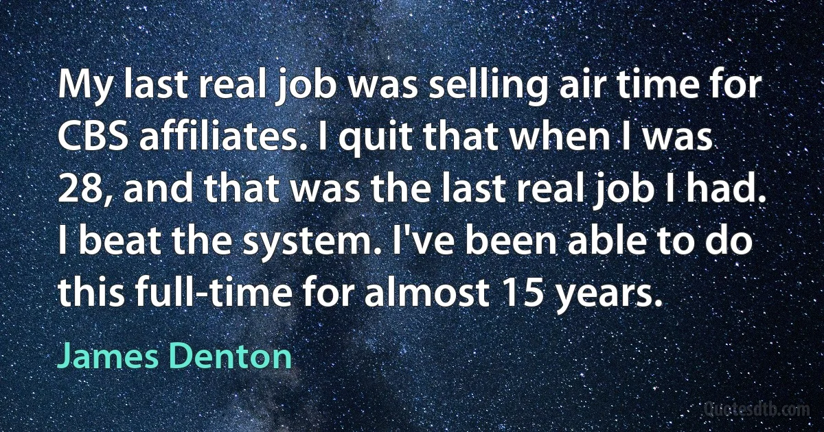 My last real job was selling air time for CBS affiliates. I quit that when I was 28, and that was the last real job I had. I beat the system. I've been able to do this full-time for almost 15 years. (James Denton)