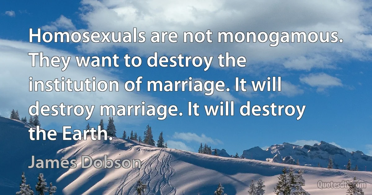 Homosexuals are not monogamous. They want to destroy the institution of marriage. It will destroy marriage. It will destroy the Earth. (James Dobson)