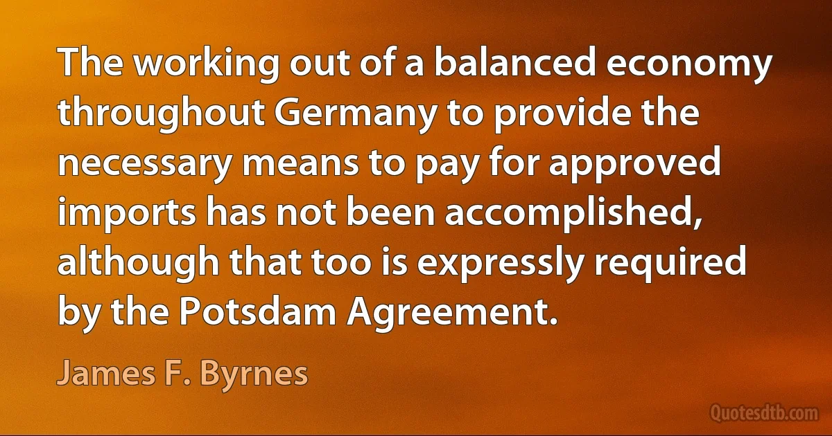 The working out of a balanced economy throughout Germany to provide the necessary means to pay for approved imports has not been accomplished, although that too is expressly required by the Potsdam Agreement. (James F. Byrnes)