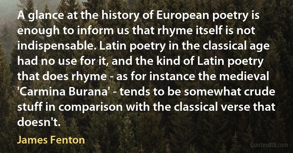 A glance at the history of European poetry is enough to inform us that rhyme itself is not indispensable. Latin poetry in the classical age had no use for it, and the kind of Latin poetry that does rhyme - as for instance the medieval 'Carmina Burana' - tends to be somewhat crude stuff in comparison with the classical verse that doesn't. (James Fenton)