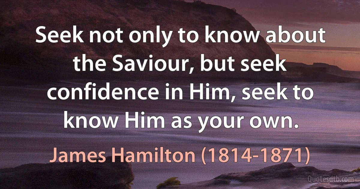 Seek not only to know about the Saviour, but seek confidence in Him, seek to know Him as your own. (James Hamilton (1814-1871))