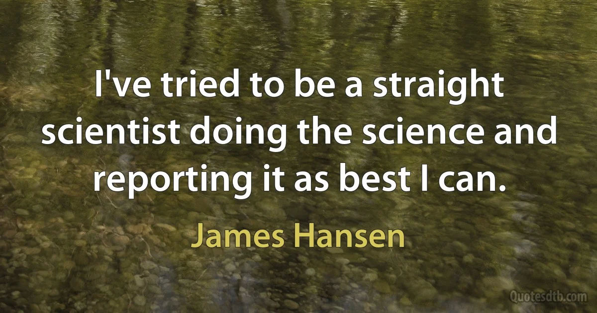 I've tried to be a straight scientist doing the science and reporting it as best I can. (James Hansen)