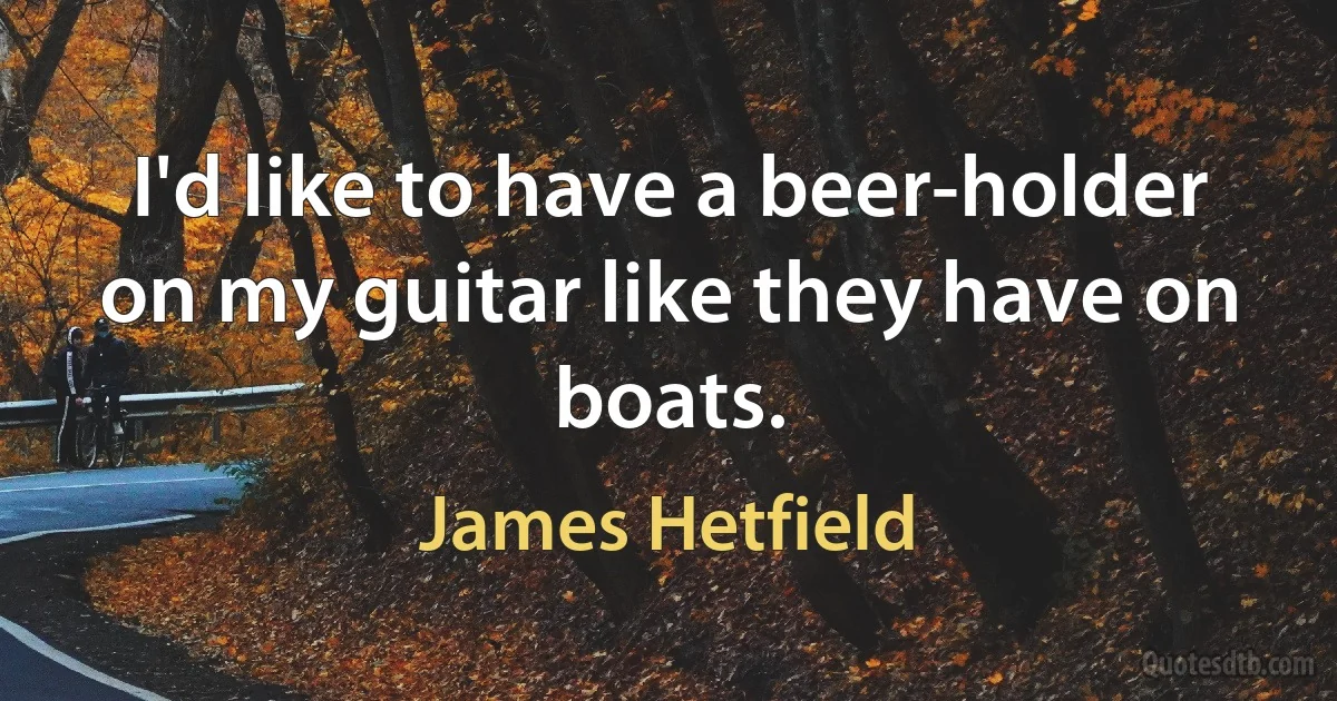 I'd like to have a beer-holder on my guitar like they have on boats. (James Hetfield)