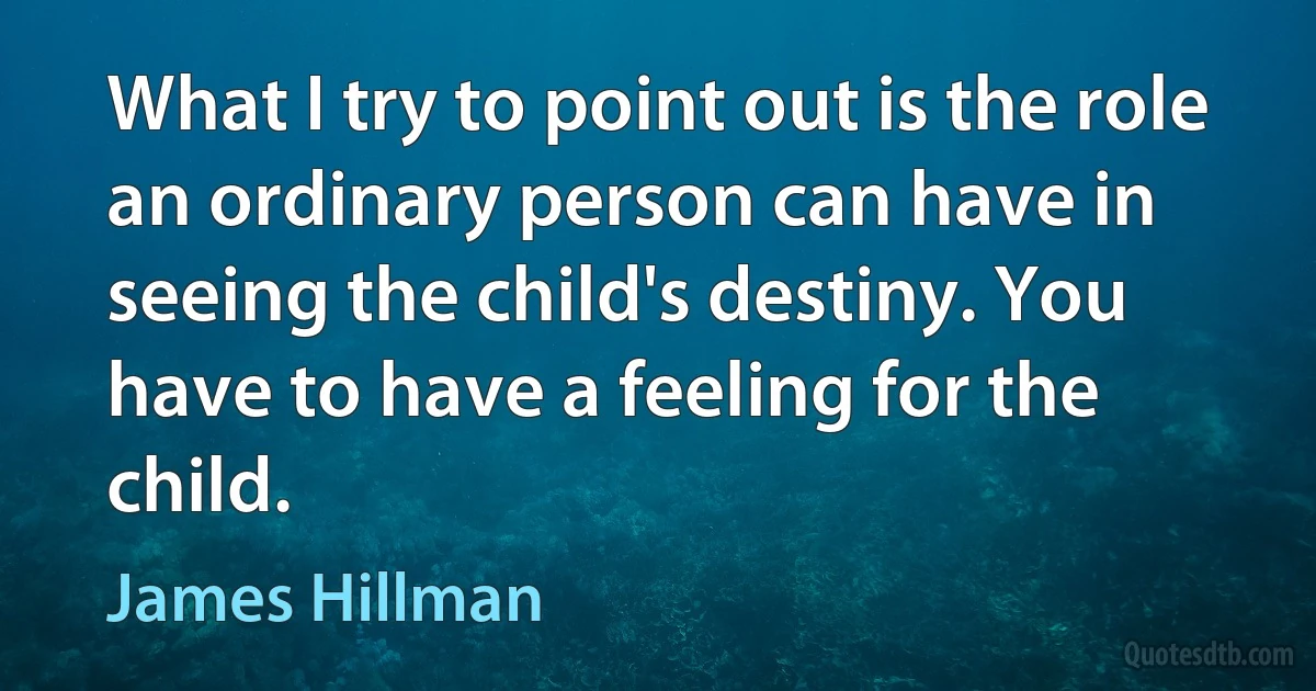 What I try to point out is the role an ordinary person can have in seeing the child's destiny. You have to have a feeling for the child. (James Hillman)